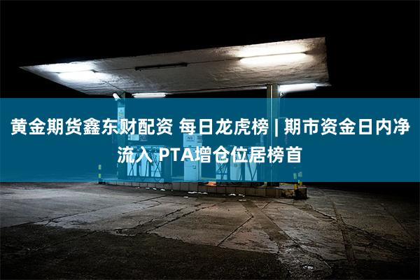 黄金期货鑫东财配资 每日龙虎榜 | 期市资金日内净流入 PTA增仓位居榜首