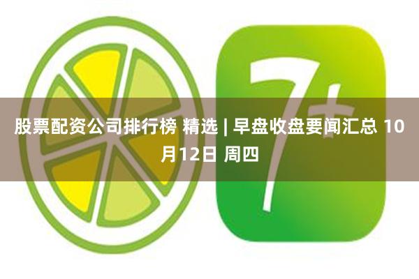 股票配资公司排行榜 精选 | 早盘收盘要闻汇总 10月12日 周四