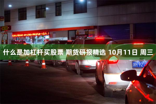 什么是加杠杆买股票 期货研报精选 10月11日 周三