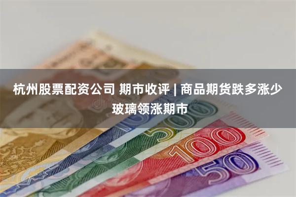 杭州股票配资公司 期市收评 | 商品期货跌多涨少 玻璃领涨期市