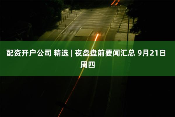 配资开户公司 精选 | 夜盘盘前要闻汇总 9月21日 周四