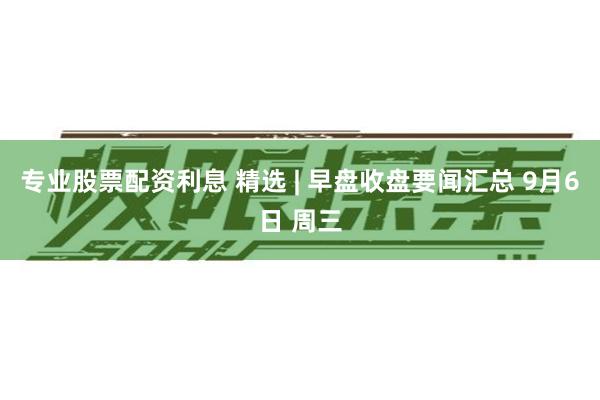 专业股票配资利息 精选 | 早盘收盘要闻汇总 9月6日 周三