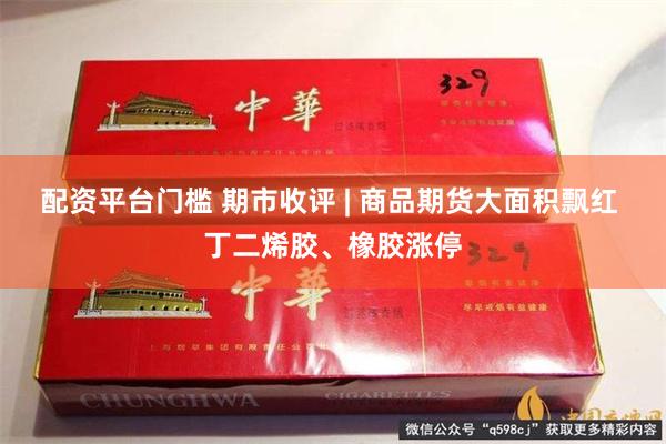 配资平台门槛 期市收评 | 商品期货大面积飘红 丁二烯胶、橡胶涨停