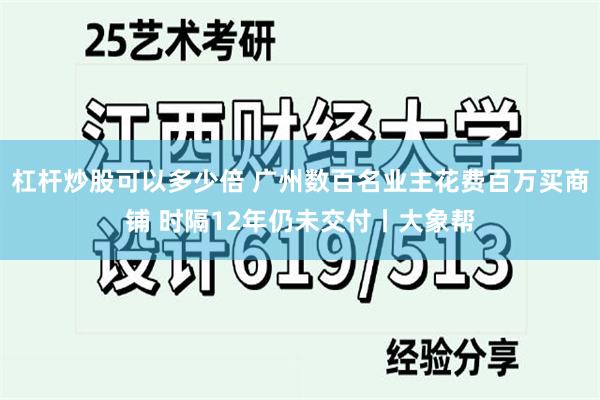 杠杆炒股可以多少倍 广州数百名业主花费百万买商铺 时隔12年仍未交付丨大象帮