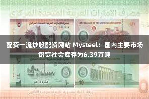 配资一流炒股配资网站 Mysteel：国内主要市场铅锭社会库存为6.39万吨