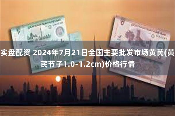 实盘配资 2024年7月21日全国主要批发市场黄芪(黄芪节子1.0-1.2cm)价格行情