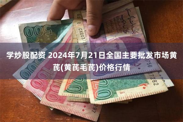 学炒股配资 2024年7月21日全国主要批发市场黄芪(黄芪毛芪)价格行情