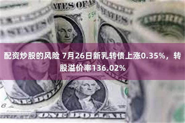 配资炒股的风险 7月26日新乳转债上涨0.35%，转股溢价率136.02%