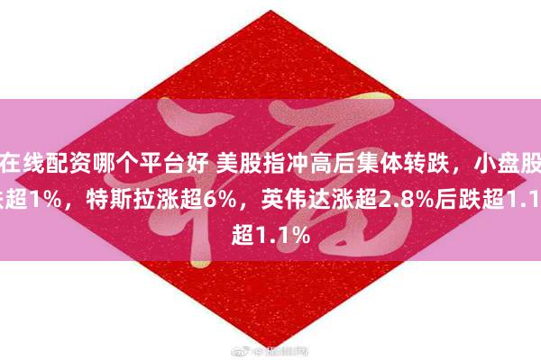 在线配资哪个平台好 美股指冲高后集体转跌，小盘股跌超1%，特斯拉涨超6%，英伟达涨超2.8%后跌超1.1%