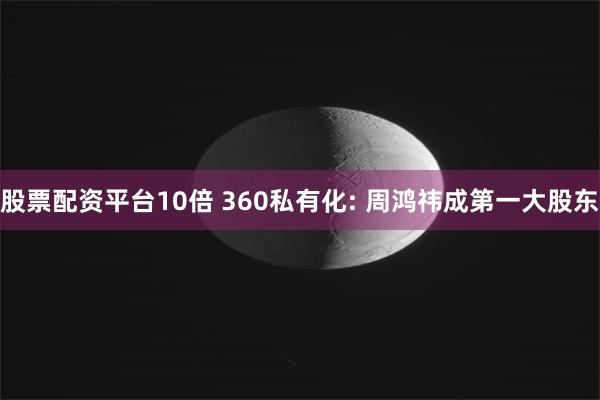 股票配资平台10倍 360私有化: 周鸿祎成第一大股东