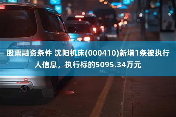 股票融资条件 沈阳机床(000410)新增1条被执行人信息，执行标的5095.34万元