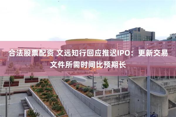 合法股票配资 文远知行回应推迟IPO：更新交易文件所需时间比预期长