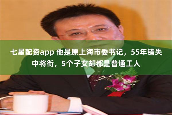 七星配资app 他是原上海市委书记，55年错失中将衔，5个子女却都是普通工人