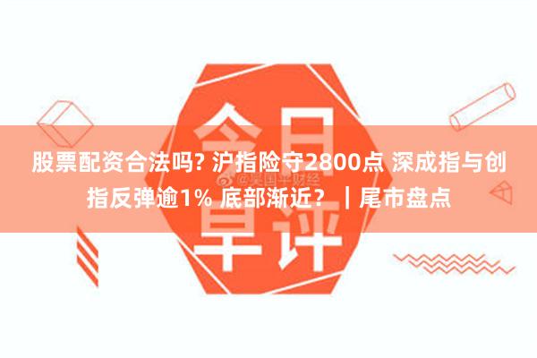 股票配资合法吗? 沪指险守2800点 深成指与创指反弹逾1% 底部渐近？｜尾市盘点