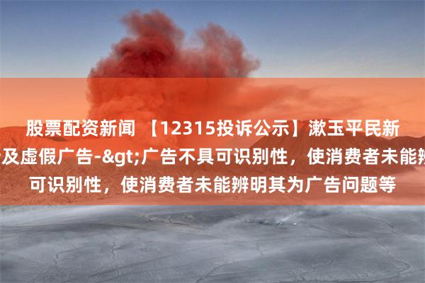 股票配资新闻 【12315投诉公示】漱玉平民新增2件投诉公示，涉及虚假广告->广告不具可识别性，使消费者未能辨明其为广告问题等