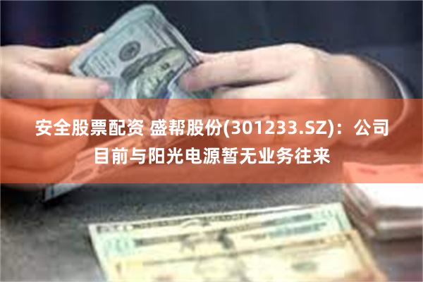 安全股票配资 盛帮股份(301233.SZ)：公司目前与阳光电源暂无业务往来