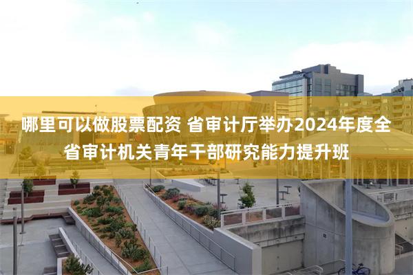 哪里可以做股票配资 省审计厅举办2024年度全省审计机关青年干部研究能力提升班