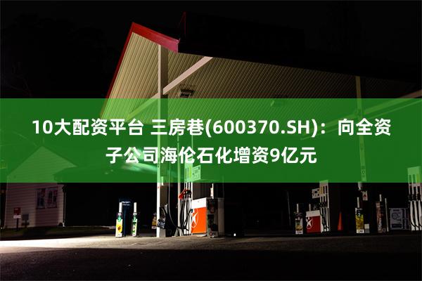 10大配资平台 三房巷(600370.SH)：向全资子公司海伦石化增资9亿元