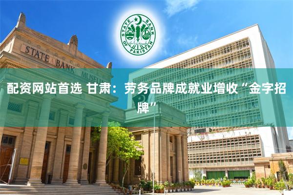 配资网站首选 甘肃：劳务品牌成就业增收“金字招牌”