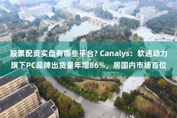 股票配资实盘有哪些平台? Canalys：软通动力旗下PC品牌出货量年增86%，居国内市场首位