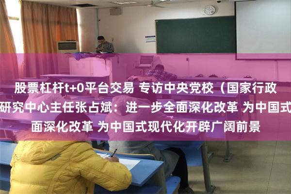 股票杠杆t+0平台交易 专访中央党校（国家行政学院）中国式现代化研究中心主任张占斌：进一步全面深化改革 为中国式现代化开辟广阔前景