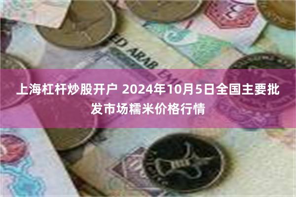 上海杠杆炒股开户 2024年10月5日全国主要批发市场糯米价格行情