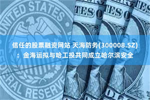 信任的股票融资网站 天海防务(300008.SZ)：金海运拟与哈工投共同成立哈尔滨安全