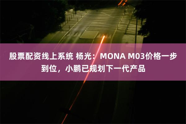 股票配资线上系统 杨光：MONA M03价格一步到位，小鹏已规划下一代产品