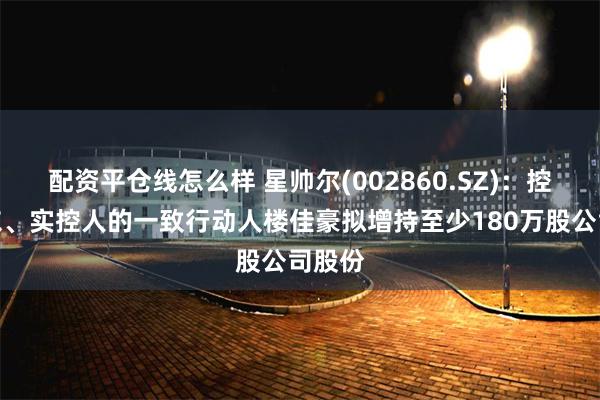 配资平仓线怎么样 星帅尔(002860.SZ)：控股股东、实控人的一致行动人楼佳豪拟增持至少180万股公司股份