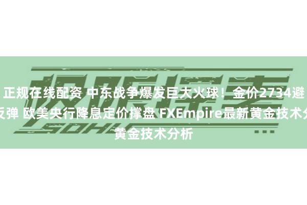 正规在线配资 中东战争爆发巨大火球！金价2734避险反弹 欧美央行降息定价撑盘 FXEmpire最新黄金技术分析