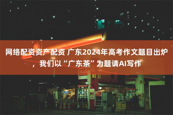 网络配资资产配资 广东2024年高考作文题目出炉，我们以“广东茶”为题请AI写作