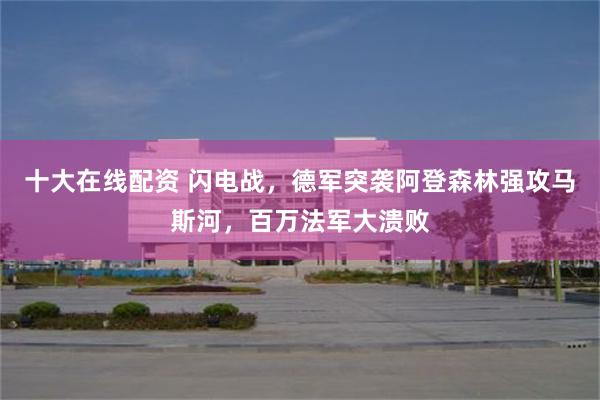 十大在线配资 闪电战，德军突袭阿登森林强攻马斯河，百万法军大溃败