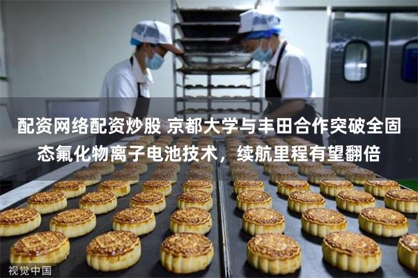 配资网络配资炒股 京都大学与丰田合作突破全固态氟化物离子电池技术，续航里程有望翻倍