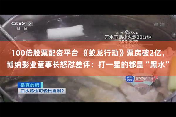 100倍股票配资平台 《蛟龙行动》票房破2亿，博纳影业董事长怒怼差评：打一星的都是“黑水”