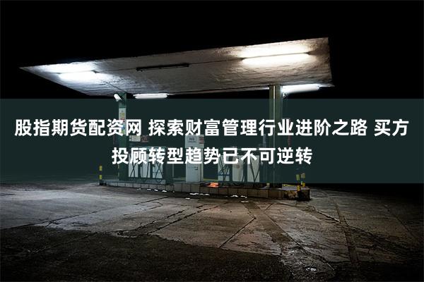 股指期货配资网 探索财富管理行业进阶之路 买方投顾转型趋势已不可逆转